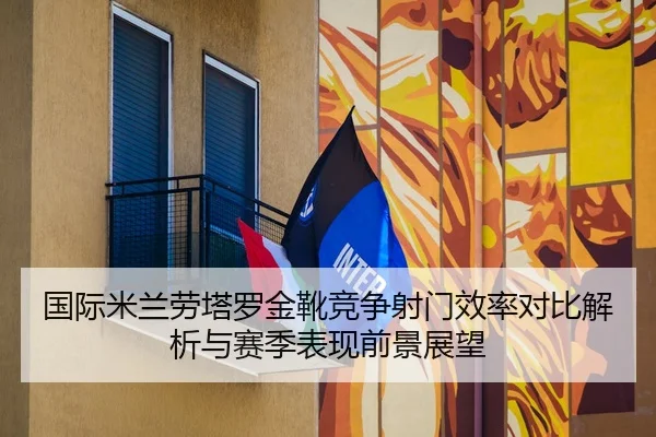 国际米兰劳塔罗金靴竞争射门效率对比解析与赛季表现前景展望