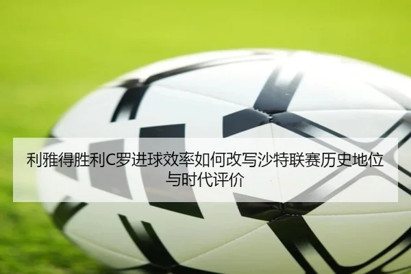 利雅得胜利C罗进球效率如何改写沙特联赛历史地位与时代评价